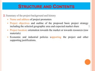 STRUCTURE AND CONTENTS
2. Summary of the project background and history
 Name and address of project promoters
 Project objectives and outline of the proposed basic project strategy
including the selected geographic area and expected market share
 Project location: orientation towards the market or towards resources (raw
materials)
 Economic and industrial policies supporting the project and other
supporting justifications.
153
 
