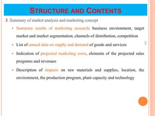 STRUCTURE AND CONTENTS
3. Summary of market analysis and marketing concept
 Summary results of marketing research: business environment, target
market and market segmentation, channels of distribution, competition
 List of annual data on supply and demand of goods and services
 Indication of projected marketing costs, elements of the projected sales
programs and revenues
 Description of impacts on raw materials and supplies, location, the
environment, the production program, plant capacity and technology
154
 