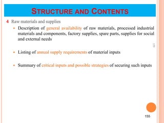 4 Raw materials and supplies
 Description of general availability of raw materials, processed industrial
materials and components, factory supplies, spare parts, supplies for social
and external needs
 Listing of annual supply requirements of material inputs
 Summary of critical inputs and possible strategies of securing such inputs
155
155
STRUCTURE AND CONTENTS
 