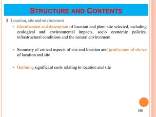 5 Location, site and environment
 Identification and description of location and plant site selected, including
ecological and environmental impacts, socio economic policies,
infrastructural conditions and the natural environment
 Summary of critical aspects of site and location and justification of choice
of location and site
 Outlining significant costs relating to location and site
156
STRUCTURE AND CONTENTS
 