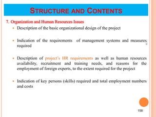 7. Organization and Human Resources Issues
 Description of the basic organizational design of the project
 Indication of the requirements of management systems and measures
required
 Description of project’s HR requirements as well as human resources
availability, recruitment and training needs, and reasons for the
employment of foreign experts, to the extent required for the project
 Indication of key persons (skills) required and total employment numbers
and costs
158
158
STRUCTURE AND CONTENTS
 