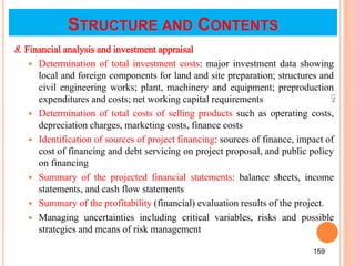 8. Financial analysis and investment appraisal
 Determination of total investment costs: major investment data showing
local and foreign components for land and site preparation; structures and
civil engineering works; plant, machinery and equipment; preproduction
expenditures and costs; net working capital requirements
 Determination of total costs of selling products such as operating costs,
depreciation charges, marketing costs, finance costs
 Identification of sources of project financing: sources of finance, impact of
cost of financing and debt servicing on project proposal, and public policy
on financing
 Summary of the projected financial statements: balance sheets, income
statements, and cash flow statements
 Summary of the profitability (financial) evaluation results of the project.
 Managing uncertainties including critical variables, risks and possible
strategies and means of risk management
159
159
STRUCTURE AND CONTENTS
 