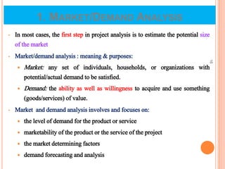 1. MARKET/DEMAND ANALYSIS
• In most cases, the first step in project analysis is to estimate the potential size
of the market
• Market/demand analysis : meaning & purposes:
 Market: any set of individuals, households, or organizations with
potential/actual demand to be satisfied.
 Demand: the ability as well as willingness to acquire and use something
(goods/services) of value.
• Market and demand analysis involves and focuses on:
 the level of demand for the product or service
 marketability of the product or the service of the project
 the market determining factors
 demand forecasting and analysis
16
 