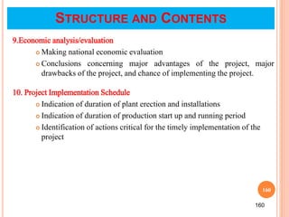 160
9.Economic analysis/evaluation
 Making national economic evaluation
 Conclusions concerning major advantages of the project, major
drawbacks of the project, and chance of implementing the project.
10. Project Implementation Schedule
 Indication of duration of plant erection and installations
 Indication of duration of production start up and running period
 Identification of actions critical for the timely implementation of the
project
160
STRUCTURE AND CONTENTS
 