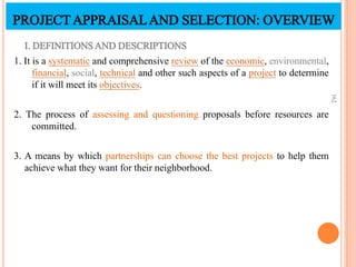 PROJECTAPPRAISALAND SELECTION: OVERVIEW
I. DEFINITIONSAND DESCRIPTIONS
1. It is a systematic and comprehensive review of the economic, environmental,
financial, social, technical and other such aspects of a project to determine
if it will meet its objectives.
2. The process of assessing and questioning proposals before resources are
committed.
3. A means by which partnerships can choose the best projects to help them
achieve what they want for their neighborhood.
162
 
