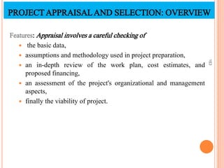 Features: Appraisal involves a careful checking of
 the basic data,
 assumptions and methodology used in project preparation,
 an in-depth review of the work plan, cost estimates, and
proposed financing,
 an assessment of the project's organizational and management
aspects,
 finally the viability of project.
163
PROJECTAPPRAISALAND SELECTION: OVERVIEW
 