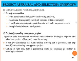 II. OBJECTIVES OF PROJECTAPPRAISAL
1. To help stakeholders
 to be consistent and objective in choosing projects,
 make sure its program benefits all sections of the community,
 provide documentation to meet financial and audit requirements and
 to explain decisions to local people.
2. To justify spending money on a project.
Appraisal asks fundamental questions about whether funding is required and
whether a project offers good value for money.
 It can give confidence that public money is being put to good use, and help
identify other funding to support a project.
 Getting it right may help a partnership make its resources go further in
meeting local need.
164
164
PROJECTAPPRAISALAND SELECTION: OVERVIEW
 