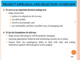 3. To serve as an important decision making tool.
 helps ensure that
 achieve its objectives for its area,
 are deliverable,
 involve local people, and
 are sustainable, and have sensible ways of managing risk.
4. To lay the foundations for delivery.
 helps ensure that projects will be properly managed,
 ensuring appropriate financial and monitoring systems are in place,
 Ensure there are contingency plans to deal with risks and setting
milestones against which progress can be judged.
165
165
PROJECTAPPRAISALAND SELECTION: OVERVIEW
 