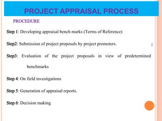 PROJECT APPRAISAL PROCESS
PROCEDURE
Step 1: Developing appraisal bench marks (Terms of Reference)
Step2: Submission of project proposals by project promoters.
Step3: Evaluation of the project proposals in view of predetermined
benchmarks
Step 4: On field investigations
Step 5: Generation of appraisal reports.
Step 6: Decision making
166
 
