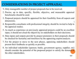 CONSIDERATIONS IN PROJECTAPPRAISAL
1. Only manageable number of project proposals has to be received.
2. Precise, up to date, specific, flexible, objective, and measurable appraisal
benchmarks should be used.
3. Proposed projects should be appraised for their feasibility from all aspects and
dimensions.
4. Responsible consultants with professional integrity should be invited to help in
the appraisal studies.
5. As much as experience on previously appraised projects could be an excellent
input, it should not cloud the objectivity on stakeholders on their decisions.
6. Data inputs and outputs provide by project promoters in their proposals should
be checked for factuality and timeliness by the appraising experts/analysis.
7. For the project to move to the next phases, appraising stakeholders should
present their feedbacks as quickly as possible.
8. An individual stakeholder [sponsor, banks, government agency, supplier, etc]
should consider the potential of the proposed project to satisfy the demand of
the other stakeholders.
167
167
 