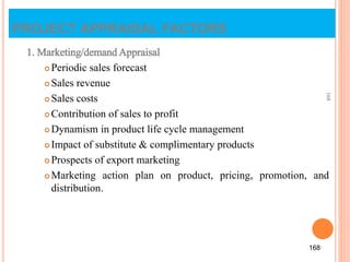 PROJECT APPRAISAL FACTORS
1. Marketing/demand Appraisal
 Periodic sales forecast
 Sales revenue
 Sales costs
 Contribution of sales to profit
 Dynamism in product life cycle management
 Impact of substitute & complimentary products
 Prospects of export marketing
 Marketing action plan on product, pricing, promotion, and
distribution.
168
168
 