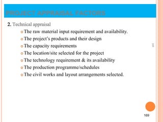 PROJECT APPRAISAL FACTORS
2. Technical appraisal
 The raw material input requirement and availability.
 The project’s products and their design
 The capacity requirements
 The location/site selected for the project
 The technology requirement & its availability
 The production programme/schedules
 The civil works and layout arrangements selected.
169
169
 