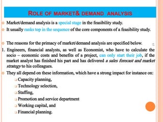 ROLE OF MARKET& DEMAND ANALYSIS
 Market/demand analysis is a special stage in the feasibility study.
 It usually ranks top in the sequence of the core components of a feasibility study.
 The reasons for the primacy of market/demand analysis are specified below.
1. Engineers, financial analysts, as well as Economist, who have to calculate the
socio – economic costs and benefits of a project, can only start their job, if the
market analyst has finished his part and has delivered a sales forecast and market
strategy to his colleagues.
 They all depend on these information, which have a strong impact for instance on:
 Capacity planning,
 Technology selection,
 Staffing,
 Promotion and service department
 Working capital, and
 Financial planning.
17
 