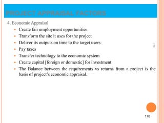 4. Economic Appraisal
 Create fair employment opportunities
 Transform the site it uses for the project
 Deliver its outputs on time to the target users
 Pay taxes
 Transfer technology to the economic system
 Create capital [foreign or domestic] for investment
 The Balance between the requirements vs returns from a project is the
basis of project’s economic appraisal.
170
170
PROJECT APPRAISAL FACTORS
 