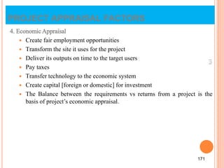 4. Economic Appraisal
 Create fair employment opportunities
 Transform the site it uses for the project
 Deliver its outputs on time to the target users
 Pay taxes
 Transfer technology to the economic system
 Create capital [foreign or domestic] for investment
 The Balance between the requirements vs returns from a project is the
basis of project’s economic appraisal.
171
171
PROJECT APPRAISAL FACTORS
 