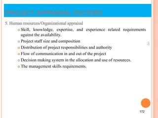5. Human resources/Organizational appraisal
 Skill, knowledge, expertise, and experience related requirements
against the availability.
 Project staff size and composition
 Distribution of project responsibilities and authority
 Flow of communication in and out of the project
 Decision making system in the allocation and use of resources.
 The management skills requirements.
172
172
PROJECT APPRAISAL FACTORS
 