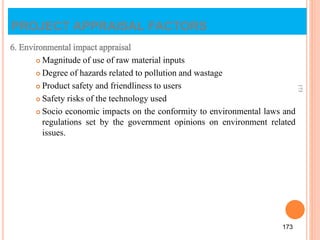 6. Environmental impact appraisal
 Magnitude of use of raw material inputs
 Degree of hazards related to pollution and wastage
 Product safety and friendliness to users
 Safety risks of the technology used
 Socio economic impacts on the conformity to environmental laws and
regulations set by the government opinions on environment related
issues.
173
173
PROJECT APPRAISAL FACTORS
 