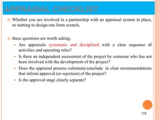 APPRAISAL CHECKLIST
 Whether you are involved in a partnership with an appraisal system in place,
or starting to design one from scratch,
 these questions are worth asking.
 Are appraisals systematic and disciplined with a clear sequence of
activities and operating rules?
 Is there an independent assessment of the project by someone who has not
been involved with the development of the project?
 Does the appraisal process culminate/conclude in clear recommendations
that inform approval (or rejection) of the project?
 Is the approval stage clearly separate?
175
175
 