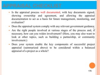 APPRAISAL CHECKLIST
 Is the appraisal process well documented, with key documents signed,
showing ownership and agreement, and allowing the appraisal
documentation to act as a basis for future management, monitoring, and
evaluation?
 Does the appraisal system comply with any relevant government guidance
 Are the right people involved at various stages of the process and, if
necessary, how can you widen involvement? (Here, you may also want to
look at other topics, such as building a partnership, or community
involvement.)
 Does your system enable the key components of successful project
appraisal (summarized above) to be considered within a balanced
appraisal of a project as a whole?
176
176
 