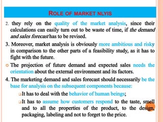 ROLE OF MARKET NLYIS
2. they rely on the quality of the market analysis, since their
calculations can easily turn out to be waste of time, if the demand
and sales forecast has to be revised.
3. Moreover, market analysis is obviously more ambitious and risky
in comparison to the other parts of a feasibility study, as it has to
fight with the future.
 The projection of future demand and expected sales needs the
orientation about the external environment and its factors.
4. The marketing demand and sales forecast should necessarily be the
base for analysis on the subsequent components because:
It has to deal with the behavior of human beings;
It has to assume how customers respond to the taste, smell
and to all the properties of the product, to the design,
packaging, labeling and not to forget to the price.
18
 