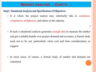 MARKET ANALYSIS …CONT’D….
Step1: Situational Analysis and Specification of Objectives
 It is where the project analyst may informally talk to customers,
competitors, middlemen, and others in the industry
 If such a situational analysis generates enough data to measure the market
and get a reliable handle over project demand and revenues, a formal study
need not to be out, particularly when cost and time considerations so
suggest.
 In most cases, of course, a formal study of market and demand are
warranted
21
 