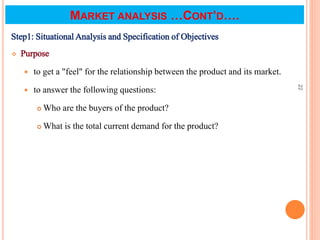 MARKET ANALYSIS …CONT’D….
Step1: Situational Analysis and Specification of Objectives
 Purpose
 to get a "feel" for the relationship between the product and its market.
 to answer the following questions:
 Who are the buyers of the product?
 What is the total current demand for the product?
22
 