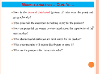 MARKET ANALYSIS …CONT’D….
 How is the demand distributed (pattern of sales over the year) and
geographically?
 What price will the customers be willing to pay for the product?
 How can potential customers be convinced about the superiority of the
new product?
 What channels of distribution are most suited for the product?
 What trade margins will induce distributors to carry it?
 What are the prospects for immediate sales?
23
 