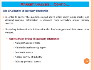 Step 2: Collection of Secondary Information
 In order to answer the questions raised above while under taking market and
demand analysis, information is obtained from secondary and/or primary
sources.
 Secondary information is information that has been gathered from some other
context.
 General/Major Source of Secondary Information
 National Census reports
 National sample survey report
 Economic survey
 Annual survey of industry
 Industry potential survey 24
MARKET ANALYSIS …CONT’D….
 