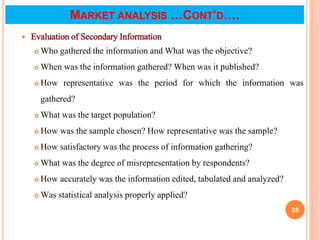  Evaluation of Secondary Information
 Who gathered the information and What was the objective?
 When was the information gathered? When was it published?
 How representative was the period for which the information was
gathered?
 What was the target population?
 How was the sample chosen? How representative was the sample?
 How satisfactory was the process of information gathering?
 What was the degree of misrepresentation by respondents?
 How accurately was the information edited, tabulated and analyzed?
 Was statistical analysis properly applied?
25
MARKET ANALYSIS …CONT’D….
 