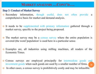 Step 3: Conduct of Market Survey
 Secondary information, though useful, does not often provide a
comprehensive basis for market and demand analysis.
 It needs to be supplemented with primary information gathered through a
market survey, specific to the project being proposed.
 The market survey may be a census survey where the entire population is
covered (the word 'population' is used here in a particular sense.
 Examples are, all industries using milling machines, all readers of the
Economic Times.
 Census surveys are employed principally for intermediate goods and
investment goods when such goods are used by a smaller number of firms.
 In other cases, a census survey is prohibitively costly and may be infeasible.
26
MARKET ANALYSIS …CONT’D….
 