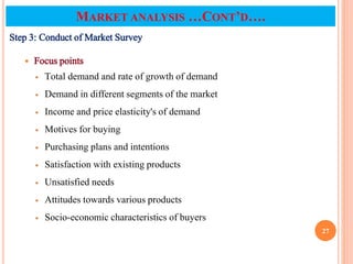 Step 3: Conduct of Market Survey
 Focus points
 Total demand and rate of growth of demand
 Demand in different segments of the market
 Income and price elasticity's of demand
 Motives for buying
 Purchasing plans and intentions
 Satisfaction with existing products
 Unsatisfied needs
 Attitudes towards various products
 Socio-economic characteristics of buyers
27
MARKET ANALYSIS …CONT’D….
 