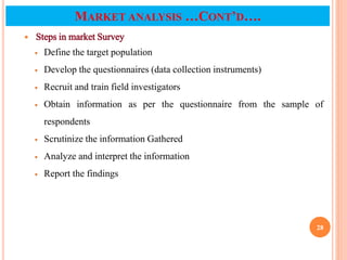  Steps in market Survey
 Define the target population
 Develop the questionnaires (data collection instruments)
 Recruit and train field investigators
 Obtain information as per the questionnaire from the sample of
respondents
 Scrutinize the information Gathered
 Analyze and interpret the information
 Report the findings
28
MARKET ANALYSIS …CONT’D….
 