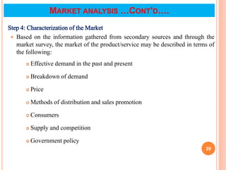 Step 4: Characterization of the Market
 Based on the information gathered from secondary sources and through the
market survey, the market of the product/service may be described in terms of
the following:
 Effective demand in the past and present
 Breakdown of demand
 Price
 Methods of distribution and sales promotion
 Consumers
 Supply and competition
 Government policy
29
MARKET ANALYSIS …CONT’D….
 