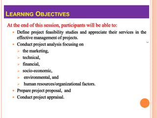 At the end of this session, participants will be able to:
 Define project feasibility studies and appreciate their services in the
effective management of projects.
 Conduct project analysis focusing on
 the marketing,
 technical,
 financial,
 socio-economic,
 environmental, and
 human resources/organizational factors.
 Prepare project proposal, and
 Conduct project appraisal.
3
LEARNING OBJECTIVES
 