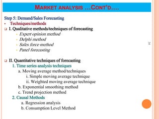 Step 5: Demand/Sales Forecasting
 Techniques/methods
 I. Qualitative methods/techniques of forecasting
 Expert opinion method
 Delphi method
 Sales force method
 Panel forecasting
 II. Quantitative techniques of forecasting
1. Time series analysis techniques
a. Moving average method/techniques
i. Simple moving average technique
ii. Weighted moving average technique
b. Exponential smoothing method
c. Trend projection method
2. Causal Methods
a. Regression analysis
b. Consumption Level Method
34
MARKET ANALYSIS …CONT’D….
 