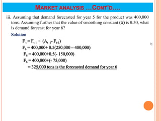 iii. Assuming that demand forecasted for year 5 for the product was 400,000
tons. Assuming further that the value of smoothing constant (α) is 0.50, what
is demand forecast for year 6?
Solution
F t = Ft-1 + (At -1- Ft-1)
F6 = 400,000+ 0.5(250,000 – 400,000)
F6 = 400,000+0.5(- 150,000)
F6 = 400,000+(- 75,000)
= 325,000 tons is the forecasted demand for year 6
37
MARKET ANALYSIS …CONT’D….
 
