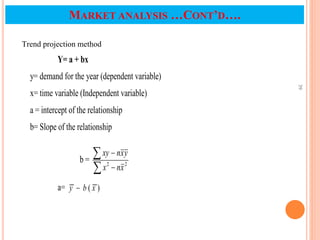 39
MARKET ANALYSIS …CONT’D….
Y= a + bx
y= demand for the year (dependent variable)
x= time variable (Independent variable)
a = intercept of the relationship
b= Slope of the relationship
b = 2
2
x
n
x
y
x
n
xy




a= )
( x
b
y 
Trend projection method
 