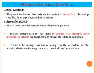 Causal Methods
 They seek to develop forecasts on the basis of cause-effect relationships
specified in an explicit, quantitative manner.
a. Regression analysis
 This is a very popular demand forecasting tool in practice.
 It involves extrapolating the past trend of demand with identified factor
affecting the demand such as income to project the future consumption.
 It measures the average amount of change in the dependent variable
associated with a unit change in one or more independent variables.
45
MARKET ANALYSIS …CONT’D….
 