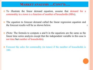  To illustrate the linear demand equation, assume that demand for a
commodity in a town is a function of number of households (HHs).
 The equation to forecast demand called the linear regression equation and
the forecast results will be as shown below.
 (Note: The formula to compute a and b in the equations are the same as the
linear time series analysis except that the independent variable in this case is
not time but number of households).
 Forecast the sales for commodity (in tones) if the number of households is
100.
46
MARKET ANALYSIS …CONT’D….
 