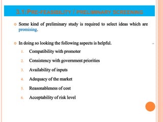 3.1:PRE-FEASIBILITY / PRELIMINARY SCREENING
 Some kind of preliminary study is required to select ideas which are
promising.
 In doing so looking the following aspects is helpful.
1. Compatibility with promoter
2. Consistency with government priorities
3. Availability of inputs
4. Adequacy of the market
5. Reasonableness of cost
6. Acceptability of risk level
5
 