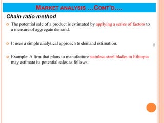 Chain ratio method
 The potential sale of a product is estimated by applying a series of factors to
a measure of aggregate demand.
 It uses a simple analytical approach to demand estimation.
 Example: A firm that plans to manufacture stainless steel blades in Ethiopia
may estimate its potential sales as follows:
50
MARKET ANALYSIS …CONT’D….
 