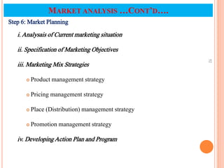 Step 6: Market Planning
i. Analysais of Current marketing situation
ii. Specification of Marketing Objectives
iii. Marketing Mix Strategies
 Product management strategy
 Pricing management strategy
 Place (Distribution) management strategy
 Promotion management strategy
iv. Developing Action Plan and Program
52
MARKET ANALYSIS …CONT’D….
 