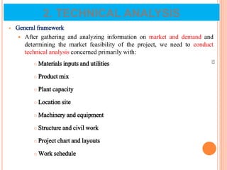2. TECHNICAL ANALYSIS
 General framework
 After gathering and analyzing information on market and demand and
determining the market feasibility of the project, we need to conduct
technical analysis concerned primarily with:
 Materials inputs and utilities
 Product mix
 Plant capacity
 Location site
 Machinery and equipment
 Structure and civil work
 Project chart and layouts
 Work schedule
53
 