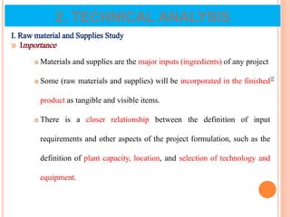 I. Raw material and Supplies Study
 Importance
 Materials and supplies are the major inputs (ingredients) of any project
 Some (raw materials and supplies) will be incorporated in the finished
product as tangible and visible items.
 There is a closer relationship between the definition of input
requirements and other aspects of the project formulation, such as the
definition of plant capacity, location, and selection of technology and
equipment.
54
2. TECHNICAL ANALYSIS
 
