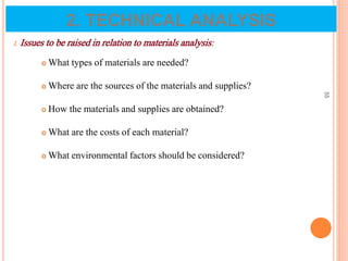 I. Issues to be raised in relation to materials analysis:
 What types of materials are needed?
 Where are the sources of the materials and supplies?
 How the materials and supplies are obtained?
 What are the costs of each material?
 What environmental factors should be considered?
55
2. TECHNICAL ANALYSIS
 