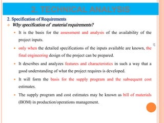 2. Specification of Requirements
 Why specification of material requirements?
 It is the basis for the assessment and analysis of the availability of the
project inputs.
 only when the detailed specifications of the inputs available are known, the
final engineering design of the project can be prepared.
 It describes and analyzes features and characteristics in such a way that a
good understanding of what the project requires is developed.
 It will form the basis for the supply program and the subsequent cost
estimates.
 The supply program and cost estimates may be known as bill of materials
(BOM) in production/operations management.
57
2. TECHNICAL ANALYSIS
 
