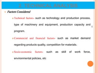  Factors Considered
 Technical factors- such as technology and production process,
type of machinery and equipment, production capacity and
program.
 Commercial and financial factors- such as market demand
regarding products quality, competition for materials.
 Socio-economic factors- such as skill of work force,
environmental policies, etc
58
2. TECHNICAL ANALYSIS
 