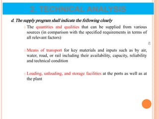 d. The supply program shall indicate the following clearly
 The quantities and qualities that can be supplied from various
sources (in comparison with the specified requirements in terms of
all relevant factors)
 Means of transport for key materials and inputs such as by air,
water, road, or rail including their availability, capacity, reliability
and technical condition
 Loading, unloading, and storage facilities at the ports as well as at
the plant
62
2. TECHNICAL ANALYSIS
 