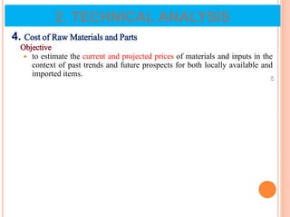 4. Cost of Raw Materials and Parts
Objective
 to estimate the current and projected prices of materials and inputs in the
context of past trends and future prospects for both locally available and
imported items.
63
2. TECHNICAL ANALYSIS
 
