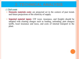 i. Unit costs
 Domestic materials costs: are projected set in the context of past trends
and future projections of the elasticity of supply.
 Imported material inputs: CIF (cost, insurance, and freight) should be
adopted with clearing charges such as loading, unloading, port charges,
tariffs, local insurance and taxes, and costs of internal transport to the
plant.
64
2. TECHNICAL ANALYSIS
 